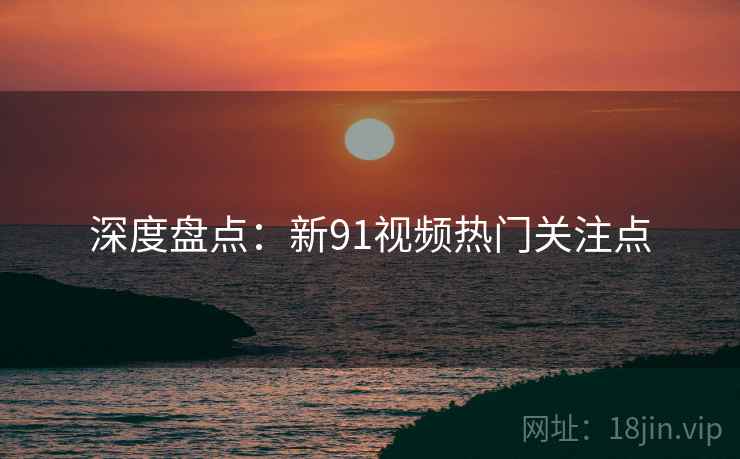 深度盘点：新91视频热门关注点