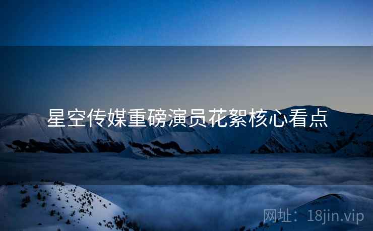 星空传媒重磅演员花絮核心看点