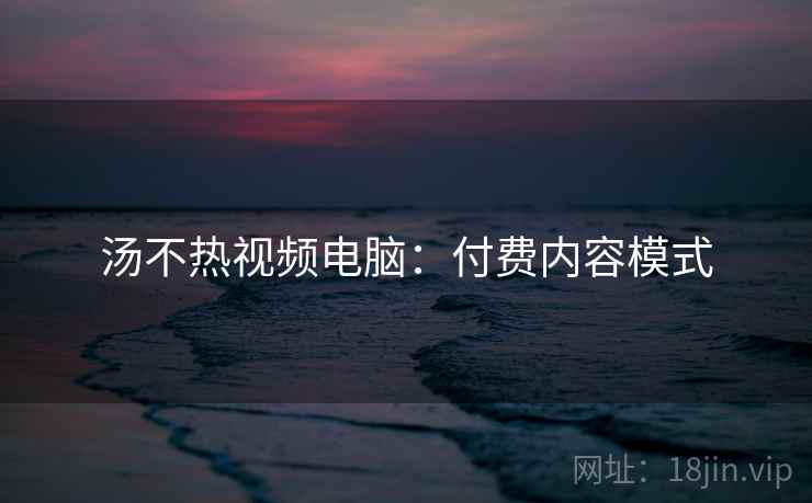 汤不热视频电脑：付费内容模式