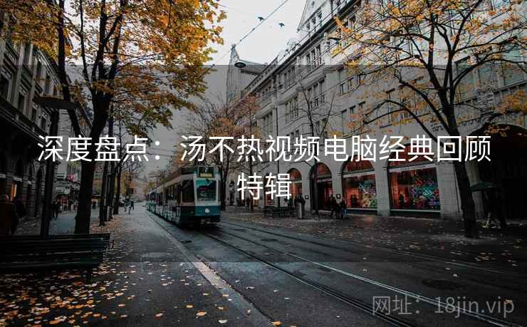 深度盘点：汤不热视频电脑经典回顾特辑