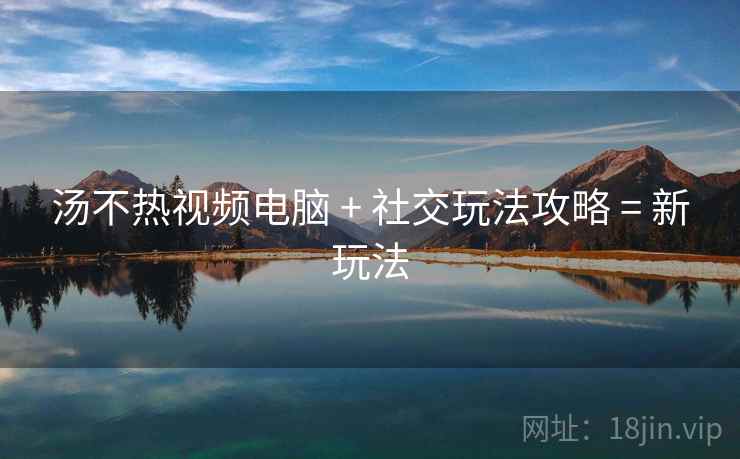 汤不热视频电脑 + 社交玩法攻略 = 新玩法