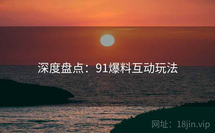深度盘点：91爆料互动玩法