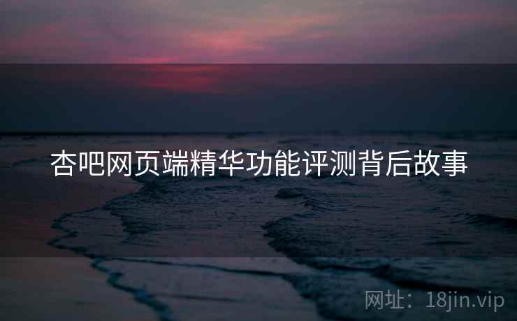 杏吧网页端精华功能评测背后故事